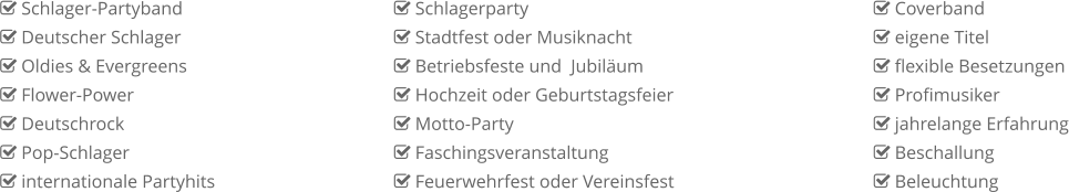  Schlager-Partyband  Deutscher Schlager  Oldies & Evergreens  Flower-Power  Deutschrock  Pop-Schlager  internationale Partyhits  Coverband  eigene Titel  flexible Besetzungen  Profimusiker  jahrelange Erfahrung  Beschallung  Beleuchtung  Schlagerparty  Stadtfest oder Musiknacht  Betriebsfeste und  Jubiläum  Hochzeit oder Geburtstagsfeier  Motto-Party  Faschingsveranstaltung  Feuerwehrfest oder Vereinsfest